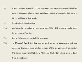 F8: It can perform several functions, and does not have an assigned Windows
default. However, when starting Windows 2000 or Windows XP, holding the
F8 key will boot in Safe Mode.
F9: Boot Option in Booting time
F10: Activates the menu bar in many programs. Shift + F10 + mouse can be used
for an external function.
F11: Sets to full screen on most of the programs.
F12: In Microsoft Word, this key can be used for saving documents, and also
opens up developer tools window in most of the browsers, and, on most of
the newer computers that allow PXE Boot, this button allows users to boot
from the network.
 
