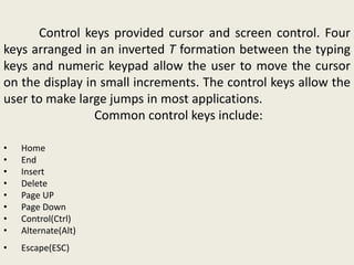Control keys provided cursor and screen control. Four
keys arranged in an inverted T formation between the typing
keys and numeric keypad allow the user to move the cursor
on the display in small increments. The control keys allow the
user to make large jumps in most applications.
Common control keys include:
• Home
• End
• Insert
• Delete
• Page UP
• Page Down
• Control(Ctrl)
• Alternate(Alt)
• Escape(ESC)
 