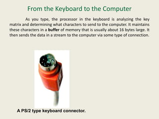 From the Keyboard to the Computer
As you type, the processor in the keyboard is analyzing the key
matrix and determining what characters to send to the computer. It maintains
these characters in a buffer of memory that is usually about 16 bytes large. It
then sends the data in a stream to the computer via some type of connection.
A PS/2 type keyboard connector.
 