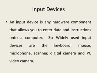 Input Devices
• An input device is any hardware component
that allows you to enter data and instructions
onto a computer. Six Widely used input
devices are the keyboard, mouse,
microphone, scanner, digital camera and PC
video camera.
 