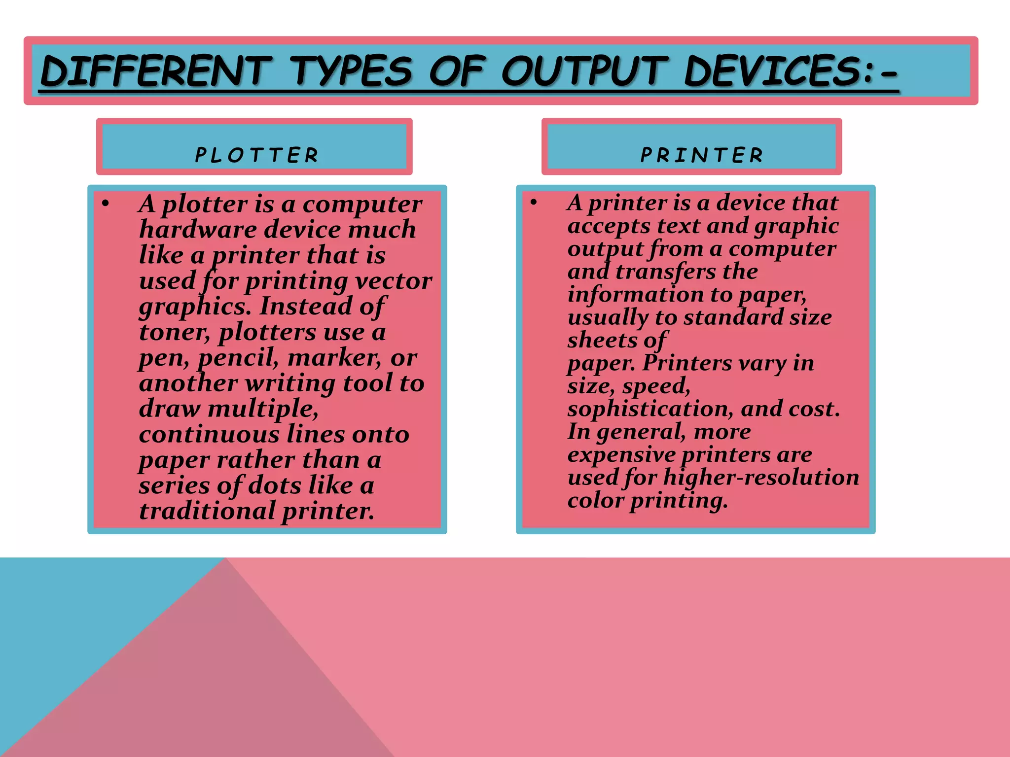 DIFFERENT TYPES OF OUTPUT DEVICES:-
P L O T T E R
• A plotter is a computer
hardware device much
like a printer that is
used for printing vector
graphics. Instead of
toner, plotters use a
pen, pencil, marker, or
another writing tool to
draw multiple,
continuous lines onto
paper rather than a
series of dots like a
traditional printer.
P R I N T E R
• A printer is a device that
accepts text and graphic
output from a computer
and transfers the
information to paper,
usually to standard size
sheets of
paper. Printers vary in
size, speed,
sophistication, and cost.
In general, more
expensive printers are
used for higher-resolution
color printing.
 