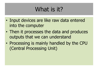 What is it?
• Input devices are like raw data entered
  into the computer
• Then it processes the data and produces
  outputs that we can understand
• Processing is mainly handled by the CPU
  (Central Processing Unit)
 