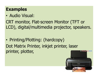 Examples
• Audio Visual:
CRT monitor, Flat-screen Monitor (TFT or
LCD), digital/multimedia projector, speakers.

• Printing/Plotting: (hardcopy)
Dot Matrix Printer, inkjet printer, laser
printer, plotter,
 