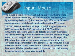 The mouse is the most known about input device, the mouse is
able to work on almost any surface, the mouse has a small, red
light-emitting diode (LED) that bounces light off that surface onto
a complementary metal-oxide semiconductor (CMOS) sensor.
The CMOS sensor sends each image to a digital signal processor
(DSP) for analysis. The DSP, operating at 18 MIPS (million
instructions per second), is able to detect patterns in the images
and see how those patterns have moved since the previous image.
Based on the change in patterns over a sequence of images, the
DSP determines how far the mouse has moved and sends the
corresponding coordinates to the computer. The computer moves
the cursor on the screen based on the coordinates received from
the mouse. This happens hundreds of times each second, making
the cursor appear to move very smoothly.
Input - Mouse
 