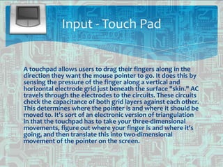 A touchpad allows users to drag their fingers along in the
direction they want the mouse pointer to go. It does this by
sensing the pressure of the finger along a vertical and
horizontal electrode grid just beneath the surface "skin." AC
travels through the electrodes to the circuits. These circuits
check the capacitance of both grid layers against each other.
This determines where the pointer is and where it should be
moved to. It's sort of an electronic version of triangulation
in that the touchpad has to take your three-dimensional
movements, figure out where your finger is and where it's
going, and then translate this into two-dimensional
movement of the pointer on the screen.
Input - Touch Pad
 