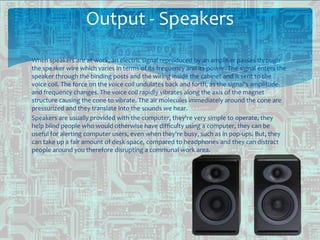 Output - Speakers
When speakers are at work, an electric signal reproduced by an amplifier passes through
the speaker wire which varies in terms of its frequency and its power. The signal enters the
speaker through the binding posts and the wiring inside the cabinet and is sent to the
voice coil. The force on the voice coil undulates back and forth, as the signal's amplitude
and frequency changes. The voice coil rapidly vibrates along the axis of the magnet
structure causing the cone to vibrate. The air molecules immediately around the cone are
pressurized and they translate into the sounds we hear.
Speakers are usually provided with the computer, they're very simple to operate, they
help blind people who would otherwise have difficulty using a computer, they can be
useful for alerting computer users, even when they're busy, such as in pop-ups. But, they
can take up a fair amount of desk-space, compared to headphones and they can distract
people around you therefore disrupting a communal work area.
 
