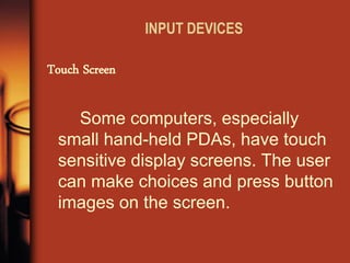 INPUT DEVICES 
Some computers, especially small hand-held PDAs, have touch sensitive display screens. The user can make choices and press button images on the screen. 
Touch Screen  