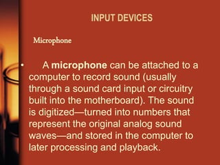 INPUT DEVICES 
Microphone 
• A microphone can be attached to a computer to record sound (usually through a sound card input or circuitry built into the motherboard). The sound is digitized—turned into numbers that represent the original analog sound waves—and stored in the computer to later processing and playback.  