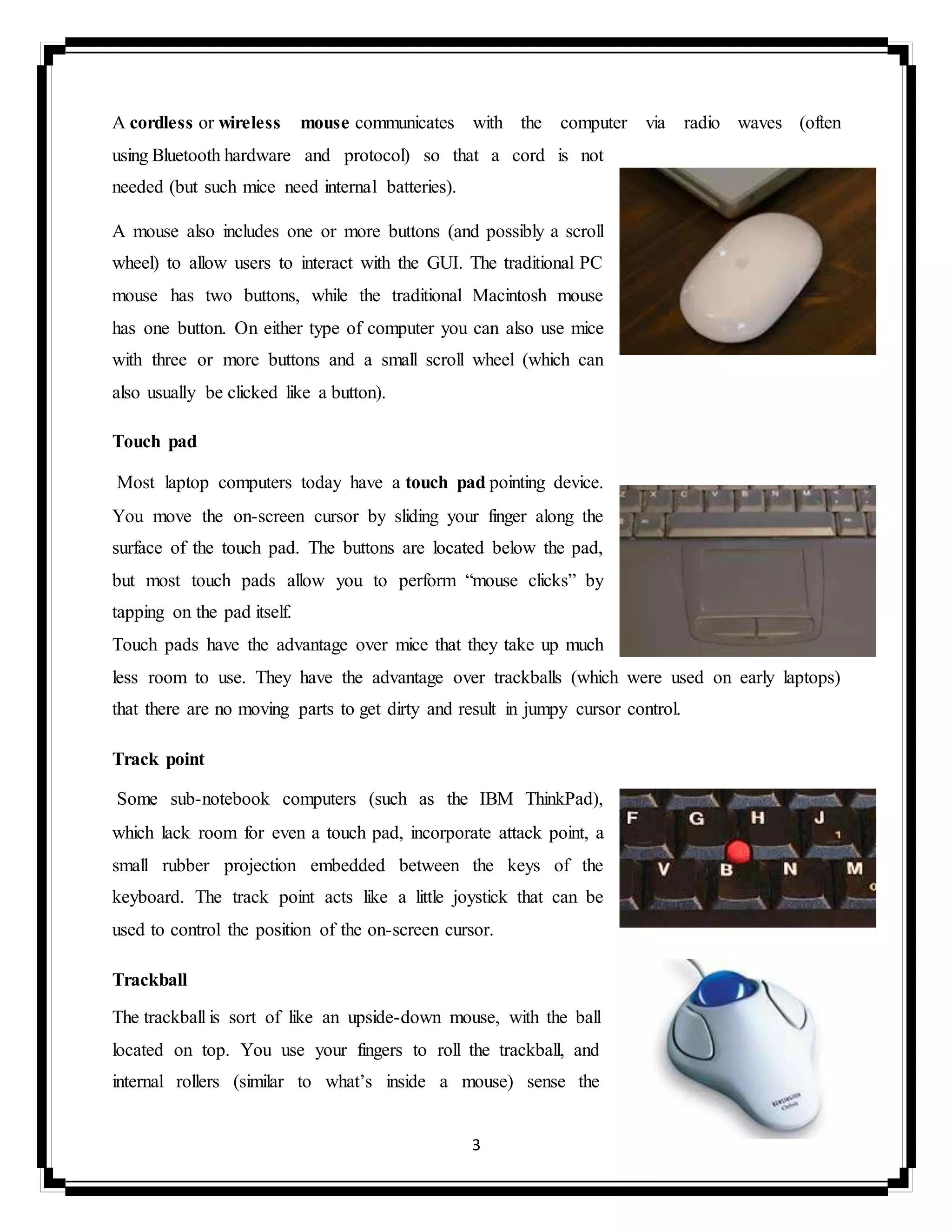 3
A cordless or wireless mouse communicates with the computer via radio waves (often
using Bluetooth hardware and protocol) so that a cord is not
needed (but such mice need internal batteries).
A mouse also includes one or more buttons (and possibly a scroll
wheel) to allow users to interact with the GUI. The traditional PC
mouse has two buttons, while the traditional Macintosh mouse
has one button. On either type of computer you can also use mice
with three or more buttons and a small scroll wheel (which can
also usually be clicked like a button).
Touch pad
Most laptop computers today have a touch pad pointing device.
You move the on-screen cursor by sliding your finger along the
surface of the touch pad. The buttons are located below the pad,
but most touch pads allow you to perform “mouse clicks” by
tapping on the pad itself.
Touch pads have the advantage over mice that they take up much
less room to use. They have the advantage over trackballs (which were used on early laptops)
that there are no moving parts to get dirty and result in jumpy cursor control.
Track point
Some sub-notebook computers (such as the IBM ThinkPad),
which lack room for even a touch pad, incorporate attack point, a
small rubber projection embedded between the keys of the
keyboard. The track point acts like a little joystick that can be
used to control the position of the on-screen cursor.
Trackball
The trackball is sort of like an upside-down mouse, with the ball
located on top. You use your fingers to roll the trackball, and
internal rollers (similar to what’s inside a mouse) sense the
 