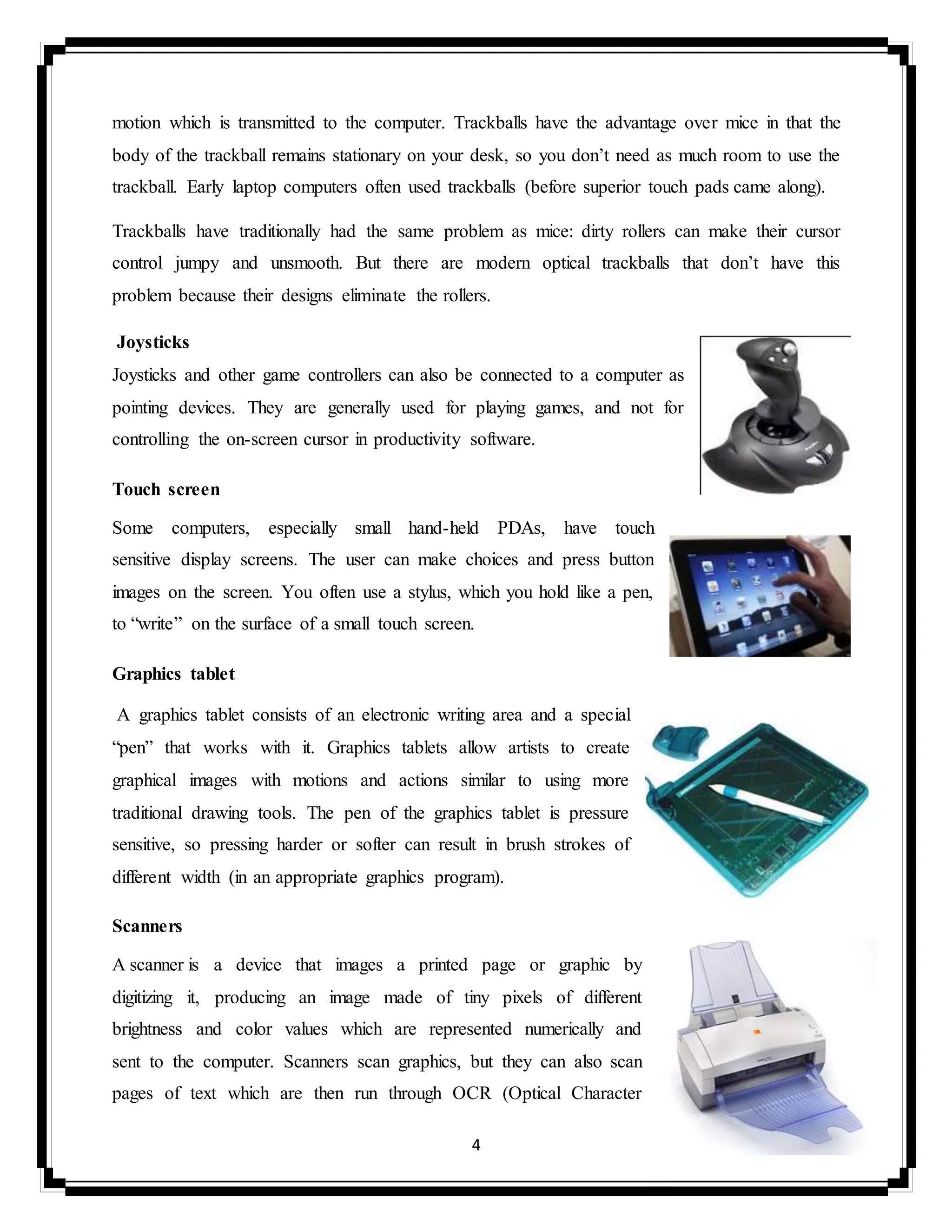 4
motion which is transmitted to the computer. Trackballs have the advantage over mice in that the
body of the trackball remains stationary on your desk, so you don’t need as much room to use the
trackball. Early laptop computers often used trackballs (before superior touch pads came along).
Trackballs have traditionally had the same problem as mice: dirty rollers can make their cursor
control jumpy and unsmooth. But there are modern optical trackballs that don’t have this
problem because their designs eliminate the rollers.
Joysticks
Joysticks and other game controllers can also be connected to a computer as
pointing devices. They are generally used for playing games, and not for
controlling the on-screen cursor in productivity software.
Touch screen
Some computers, especially small hand-held PDAs, have touch
sensitive display screens. The user can make choices and press button
images on the screen. You often use a stylus, which you hold like a pen,
to “write” on the surface of a small touch screen.
Graphics tablet
A graphics tablet consists of an electronic writing area and a special
“pen” that works with it. Graphics tablets allow artists to create
graphical images with motions and actions similar to using more
traditional drawing tools. The pen of the graphics tablet is pressure
sensitive, so pressing harder or softer can result in brush strokes of
different width (in an appropriate graphics program).
Scanners
A scanner is a device that images a printed page or graphic by
digitizing it, producing an image made of tiny pixels of different
brightness and color values which are represented numerically and
sent to the computer. Scanners scan graphics, but they can also scan
pages of text which are then run through OCR (Optical Character
 
