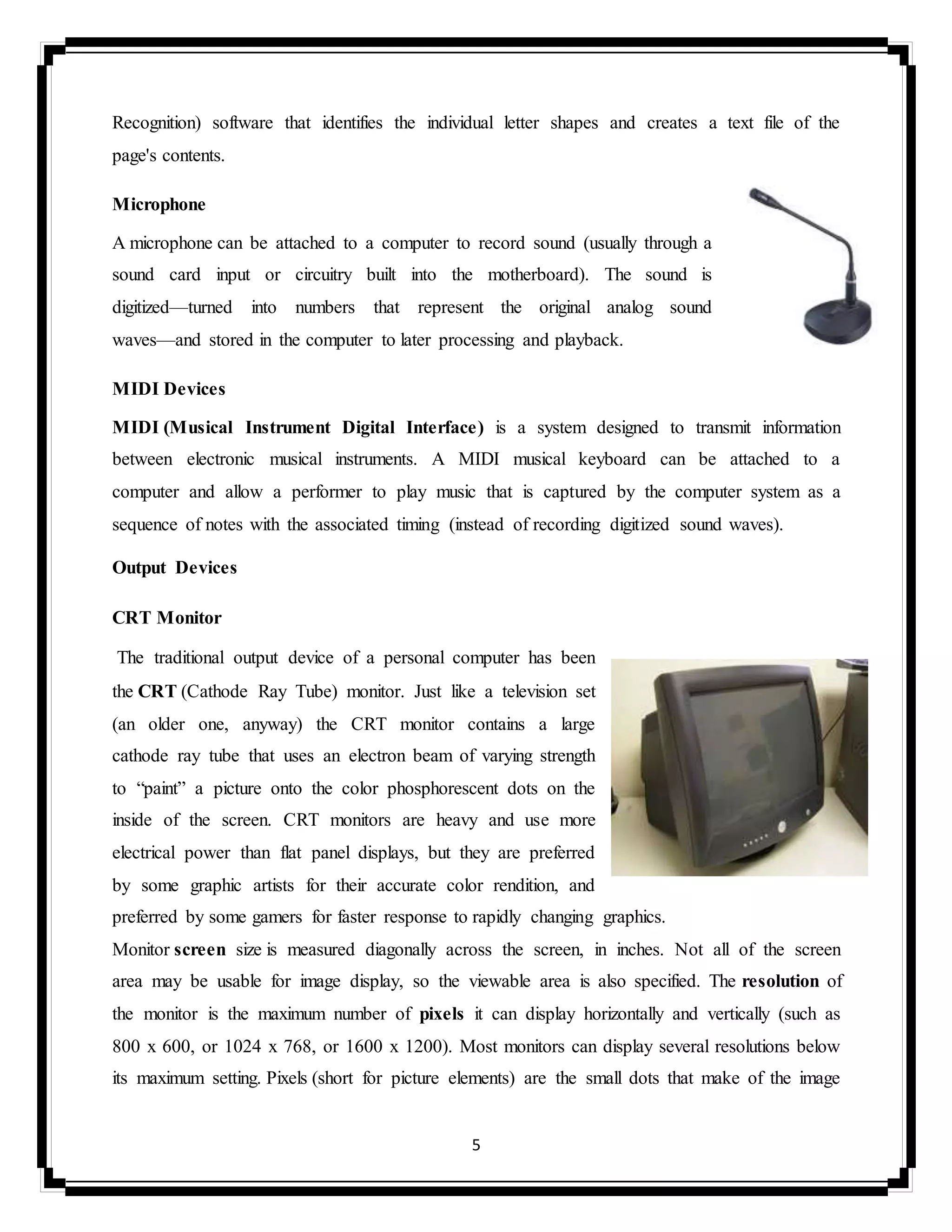 5
Recognition) software that identifies the individual letter shapes and creates a text file of the
page's contents.
Microphone
A microphone can be attached to a computer to record sound (usually through a
sound card input or circuitry built into the motherboard). The sound is
digitized—turned into numbers that represent the original analog sound
waves—and stored in the computer to later processing and playback.
MIDI Devices
MIDI (Musical Instrument Digital Interface) is a system designed to transmit information
between electronic musical instruments. A MIDI musical keyboard can be attached to a
computer and allow a performer to play music that is captured by the computer system as a
sequence of notes with the associated timing (instead of recording digitized sound waves).
Output Devices
CRT Monitor
The traditional output device of a personal computer has been
the CRT (Cathode Ray Tube) monitor. Just like a television set
(an older one, anyway) the CRT monitor contains a large
cathode ray tube that uses an electron beam of varying strength
to “paint” a picture onto the color phosphorescent dots on the
inside of the screen. CRT monitors are heavy and use more
electrical power than flat panel displays, but they are preferred
by some graphic artists for their accurate color rendition, and
preferred by some gamers for faster response to rapidly changing graphics.
Monitor screen size is measured diagonally across the screen, in inches. Not all of the screen
area may be usable for image display, so the viewable area is also specified. The resolution of
the monitor is the maximum number of pixels it can display horizontally and vertically (such as
800 x 600, or 1024 x 768, or 1600 x 1200). Most monitors can display several resolutions below
its maximum setting. Pixels (short for picture elements) are the small dots that make of the image
 