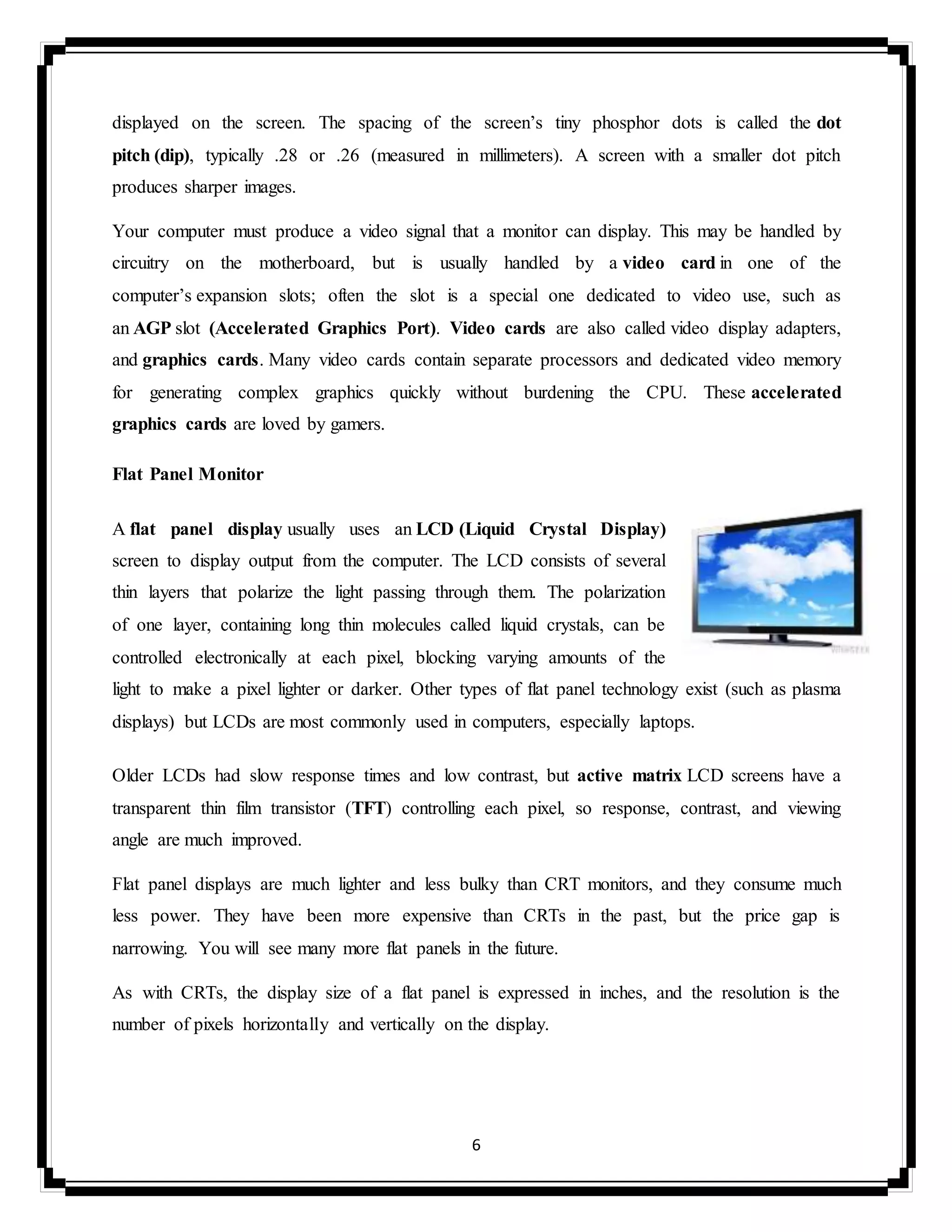 6
displayed on the screen. The spacing of the screen’s tiny phosphor dots is called the dot
pitch (dip), typically .28 or .26 (measured in millimeters). A screen with a smaller dot pitch
produces sharper images.
Your computer must produce a video signal that a monitor can display. This may be handled by
circuitry on the motherboard, but is usually handled by a video card in one of the
computer’s expansion slots; often the slot is a special one dedicated to video use, such as
an AGP slot (Accelerated Graphics Port). Video cards are also called video display adapters,
and graphics cards. Many video cards contain separate processors and dedicated video memory
for generating complex graphics quickly without burdening the CPU. These accelerated
graphics cards are loved by gamers.
Flat Panel Monitor
A flat panel display usually uses an LCD (Liquid Crystal Display)
screen to display output from the computer. The LCD consists of several
thin layers that polarize the light passing through them. The polarization
of one layer, containing long thin molecules called liquid crystals, can be
controlled electronically at each pixel, blocking varying amounts of the
light to make a pixel lighter or darker. Other types of flat panel technology exist (such as plasma
displays) but LCDs are most commonly used in computers, especially laptops.
Older LCDs had slow response times and low contrast, but active matrix LCD screens have a
transparent thin film transistor (TFT) controlling each pixel, so response, contrast, and viewing
angle are much improved.
Flat panel displays are much lighter and less bulky than CRT monitors, and they consume much
less power. They have been more expensive than CRTs in the past, but the price gap is
narrowing. You will see many more flat panels in the future.
As with CRTs, the display size of a flat panel is expressed in inches, and the resolution is the
number of pixels horizontally and vertically on the display.
 