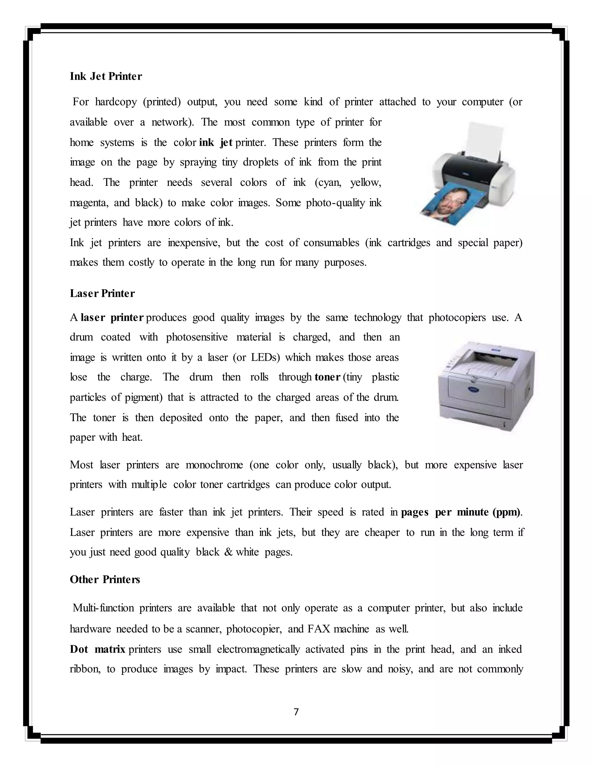 7
Ink Jet Printer
For hardcopy (printed) output, you need some kind of printer attached to your computer (or
available over a network). The most common type of printer for
home systems is the color ink jet printer. These printers form the
image on the page by spraying tiny droplets of ink from the print
head. The printer needs several colors of ink (cyan, yellow,
magenta, and black) to make color images. Some photo-quality ink
jet printers have more colors of ink.
Ink jet printers are inexpensive, but the cost of consumables (ink cartridges and special paper)
makes them costly to operate in the long run for many purposes.
Laser Printer
A laser printer produces good quality images by the same technology that photocopiers use. A
drum coated with photosensitive material is charged, and then an
image is written onto it by a laser (or LEDs) which makes those areas
lose the charge. The drum then rolls through toner (tiny plastic
particles of pigment) that is attracted to the charged areas of the drum.
The toner is then deposited onto the paper, and then fused into the
paper with heat.
Most laser printers are monochrome (one color only, usually black), but more expensive laser
printers with multiple color toner cartridges can produce color output.
Laser printers are faster than ink jet printers. Their speed is rated in pages per minute (ppm).
Laser printers are more expensive than ink jets, but they are cheaper to run in the long term if
you just need good quality black & white pages.
Other Printers
Multi-function printers are available that not only operate as a computer printer, but also include
hardware needed to be a scanner, photocopier, and FAX machine as well.
Dot matrix printers use small electromagnetically activated pins in the print head, and an inked
ribbon, to produce images by impact. These printers are slow and noisy, and are not commonly
 
