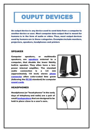 An output device is any device used to send data from a computer to
another device or user. Most computer data output that is meant for
humans is in the form of audio or video. Thus, most output devices
used by humans are in these categories. Examples include monitors,
projectors, speakers, headphones and printers
SPEAKER
Computer speakers, or multimedia
speakers, are speakers external to a
computer, that disable the lower fidelity
built-in speaker. They often have a low-
power internal amplifier. The standard
audio connection is a 3.5 mm
(approximately 1/8 inch) stereo phone
connector often color-coded lime green
(following the PC 99 standard) for computer
sound cards
HEADPHONES
Headphones (or "head-phones" in the early
days of telephony and radio) are a pair of
small loudspeakers that are designed to be
held in place close to a user's ears.
OUPUT DEVICES
 