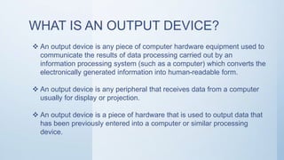 WHAT IS AN OUTPUT DEVICE?
 An output device is any piece of computer hardware equipment used to
communicate the results of data processing carried out by an
information processing system (such as a computer) which converts the
electronically generated information into human-readable form.
 An output device is any peripheral that receives data from a computer
usually for display or projection.
 An output device is a piece of hardware that is used to output data that
has been previously entered into a computer or similar processing
device.
 