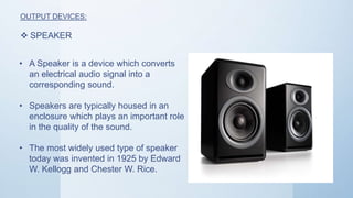 OUTPUT DEVICES:
 SPEAKER
• A Speaker is a device which converts
an electrical audio signal into a
corresponding sound.
• Speakers are typically housed in an
enclosure which plays an important role
in the quality of the sound.
• The most widely used type of speaker
today was invented in 1925 by Edward
W. Kellogg and Chester W. Rice.
 