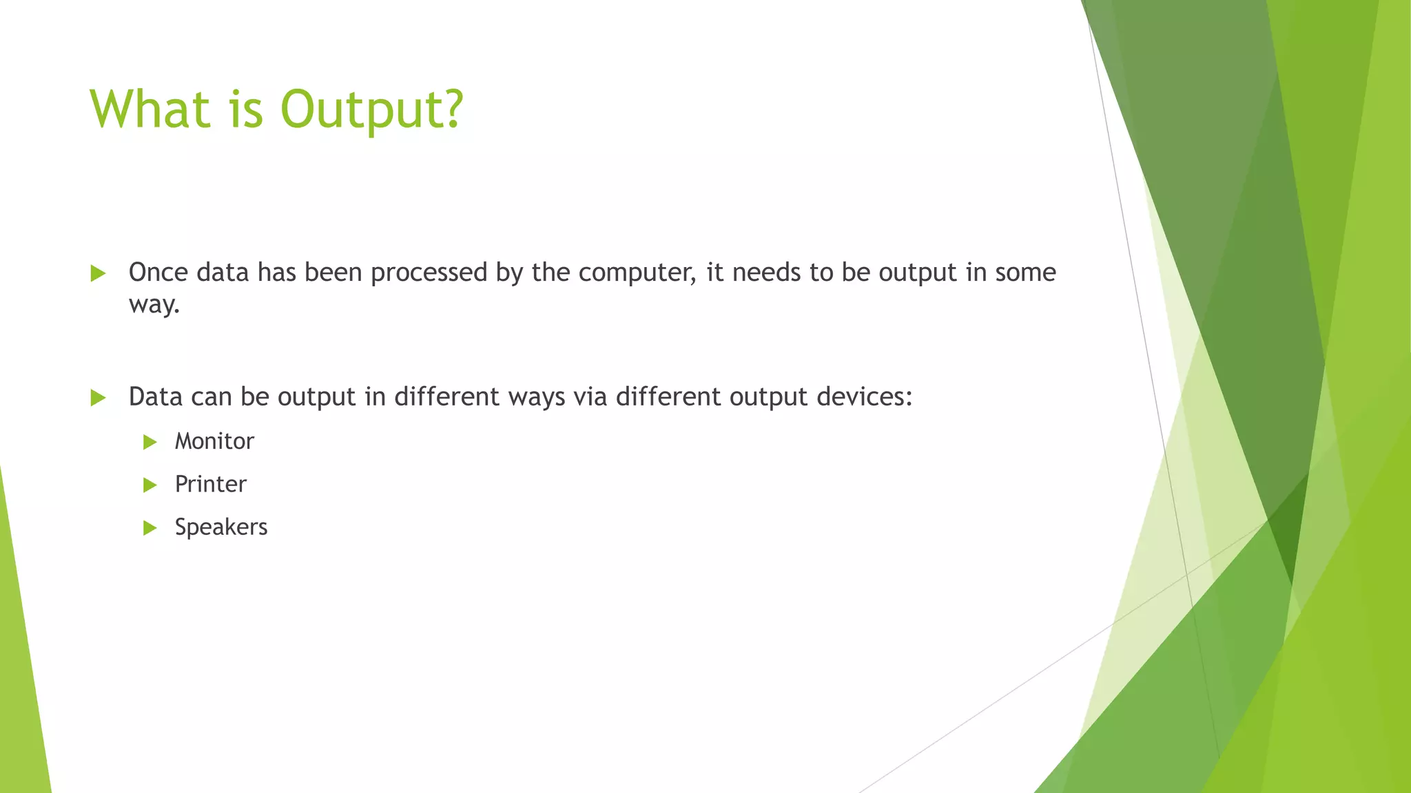 What is Output?
 Once data has been processed by the computer, it needs to be output in some
way.
 Data can be output in different ways via different output devices:
 Monitor
 Printer
 Speakers
 