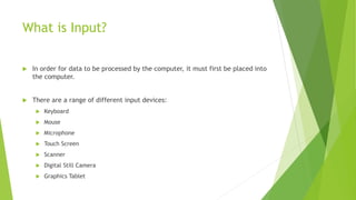 What is Input?
 In order for data to be processed by the computer, it must first be placed into
the computer.
 There are a range of different input devices:
 Keyboard
 Mouse
 Microphone
 Touch Screen
 Scanner
 Digital Still Camera
 Graphics Tablet
 