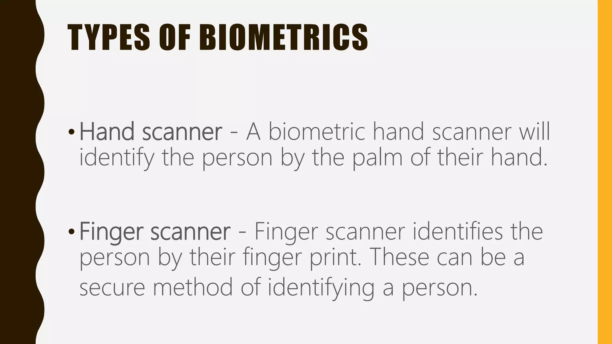 TYPES OF BIOMETRICS
•Hand scanner - A biometric hand scanner will
identify the person by the palm of their hand.
•Finger scanner - Finger scanner identifies the
person by their finger print. These can be a
secure method of identifying a person.
 