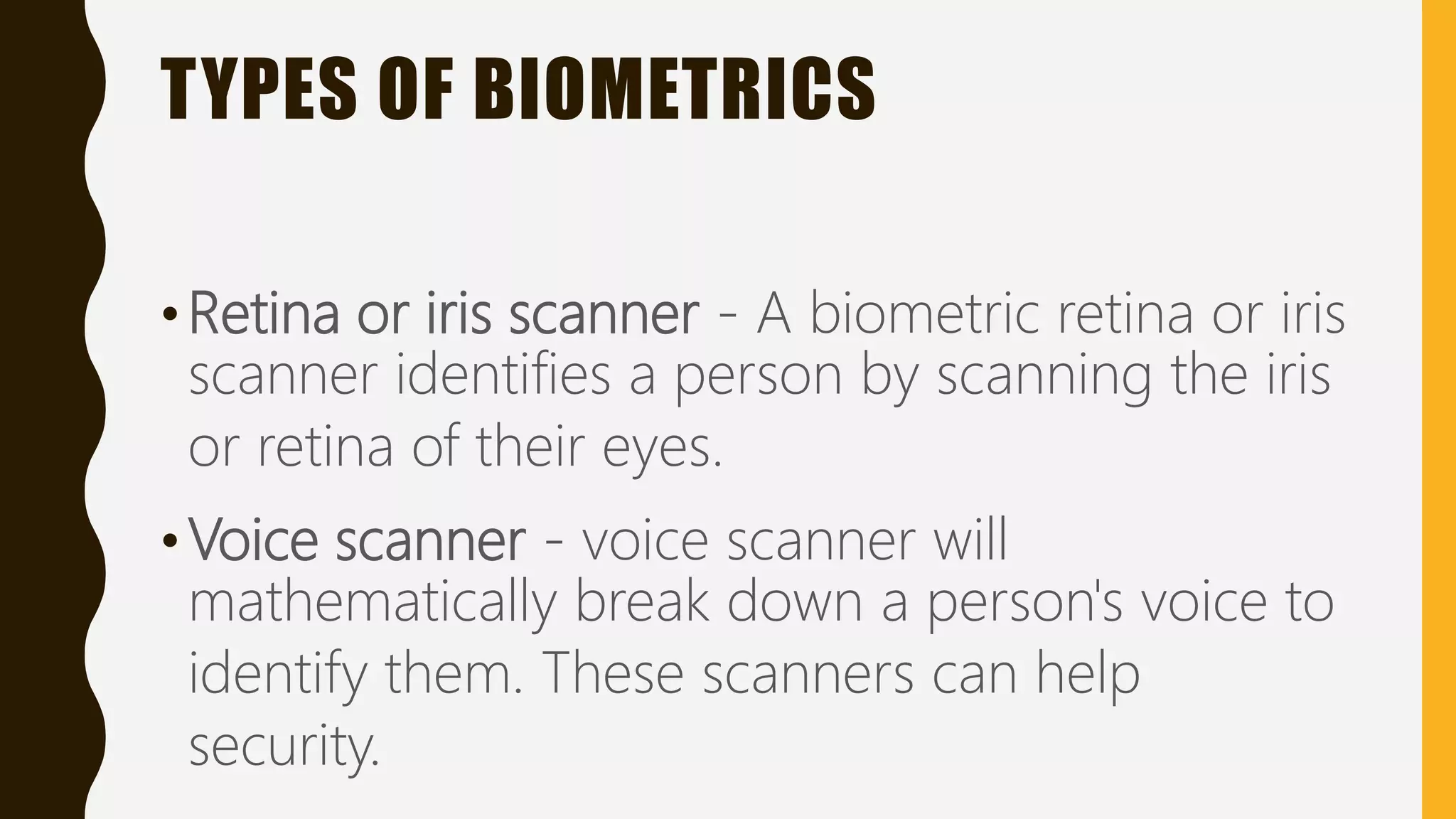 TYPES OF BIOMETRICS
•Retina or iris scanner - A biometric retina or iris
scanner identifies a person by scanning the iris
or retina of their eyes.
•Voice scanner - voice scanner will
mathematically break down a person's voice to
identify them. These scanners can help
security.
 