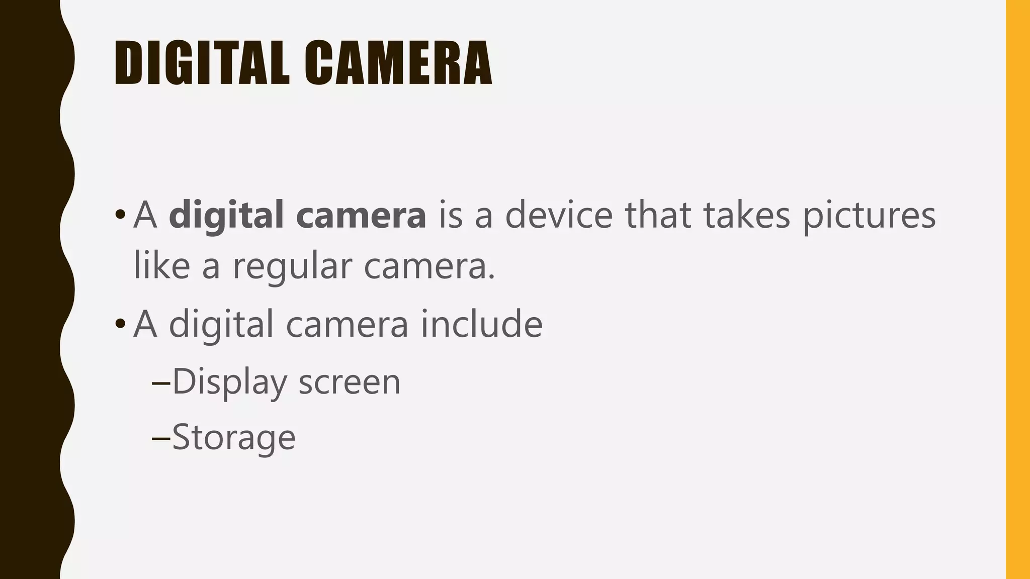 DIGITAL CAMERA
•A digital camera is a device that takes pictures
like a regular camera.
•A digital camera include
–Display screen
–Storage
 