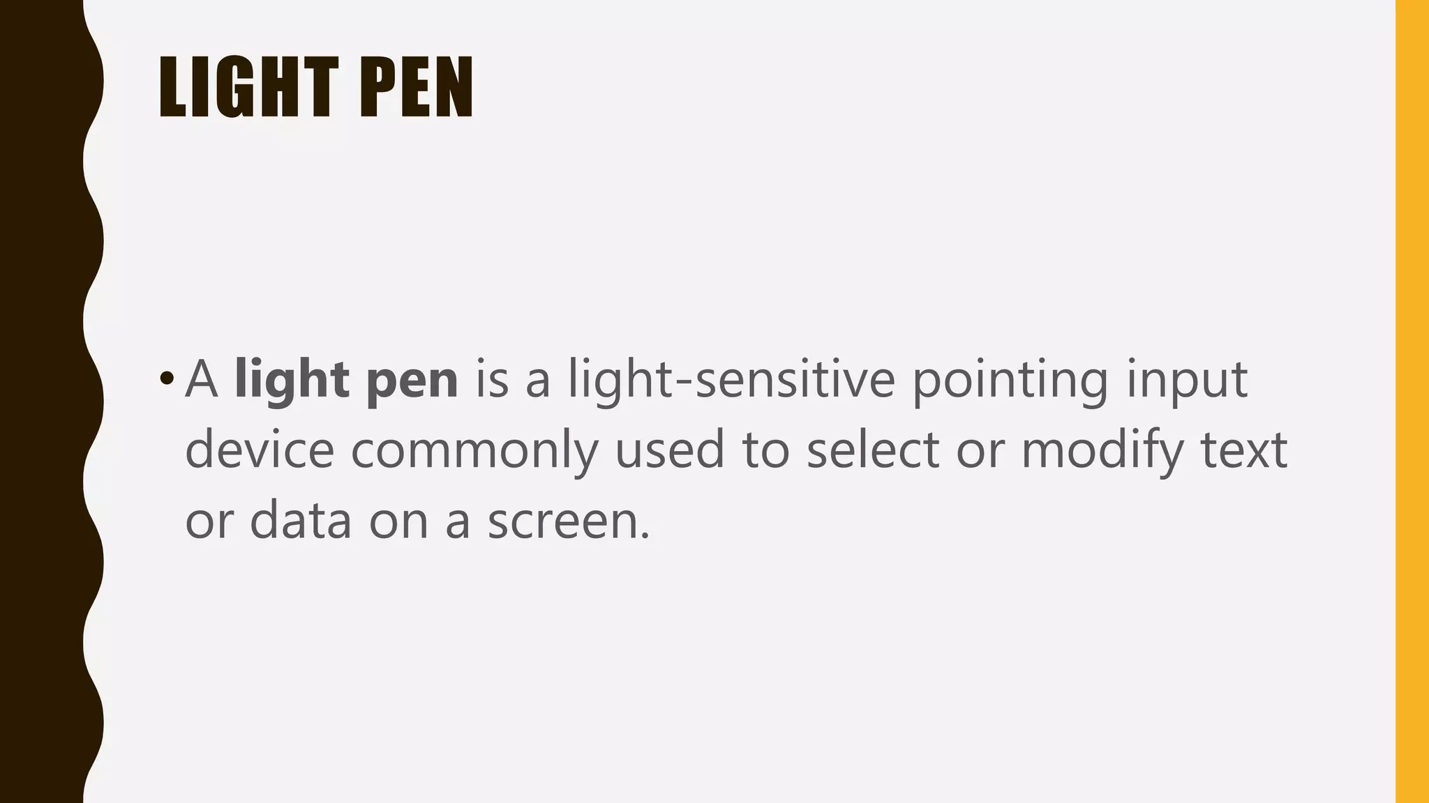 LIGHT PEN
•A light pen is a light-sensitive pointing input
device commonly used to select or modify text
or data on a screen.
 