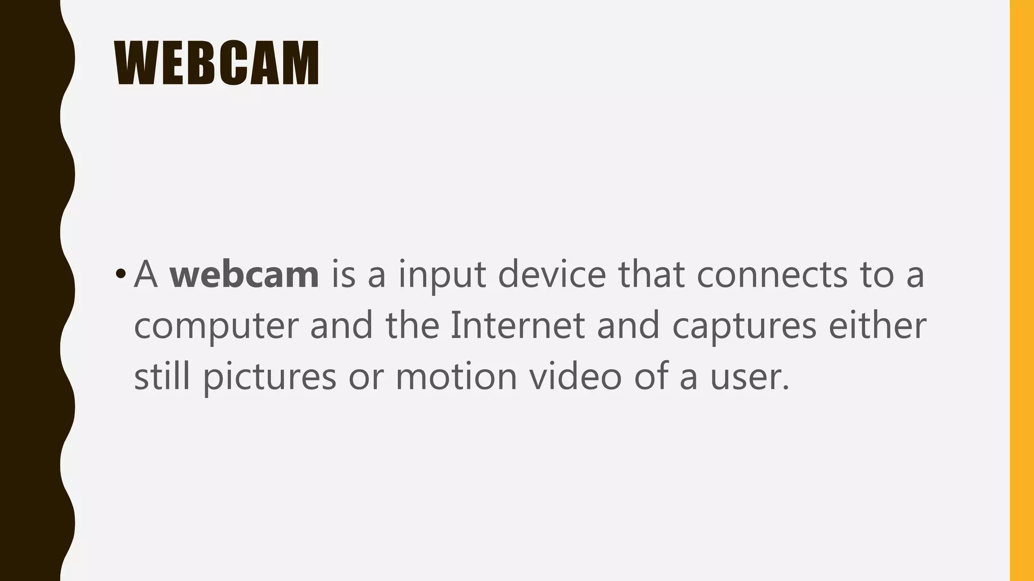 WEBCAM
•A webcam is a input device that connects to a
computer and the Internet and captures either
still pictures or motion video of a user.
 