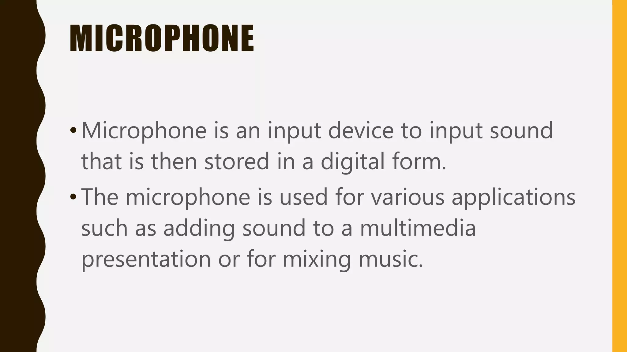 MICROPHONE
•Microphone is an input device to input sound
that is then stored in a digital form.
•The microphone is used for various applications
such as adding sound to a multimedia
presentation or for mixing music.
 