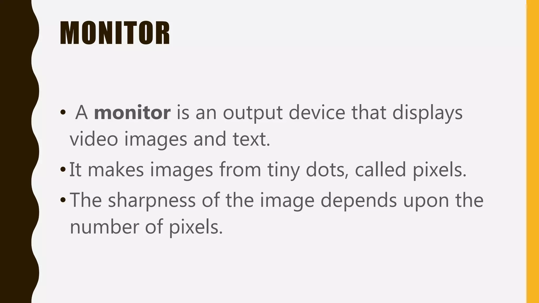 MONITOR
• A monitor is an output device that displays
video images and text.
•It makes images from tiny dots, called pixels.
•The sharpness of the image depends upon the
number of pixels.
 