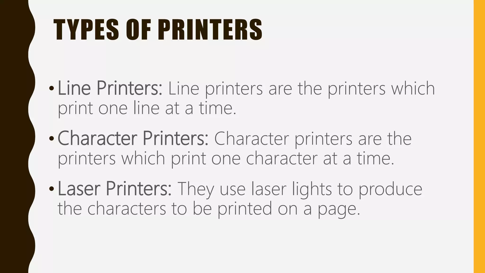 TYPES OF PRINTERS
•Line Printers: Line printers are the printers which
print one line at a time.
•Character Printers: Character printers are the
printers which print one character at a time.
•Laser Printers: They use laser lights to produce
the characters to be printed on a page.
 