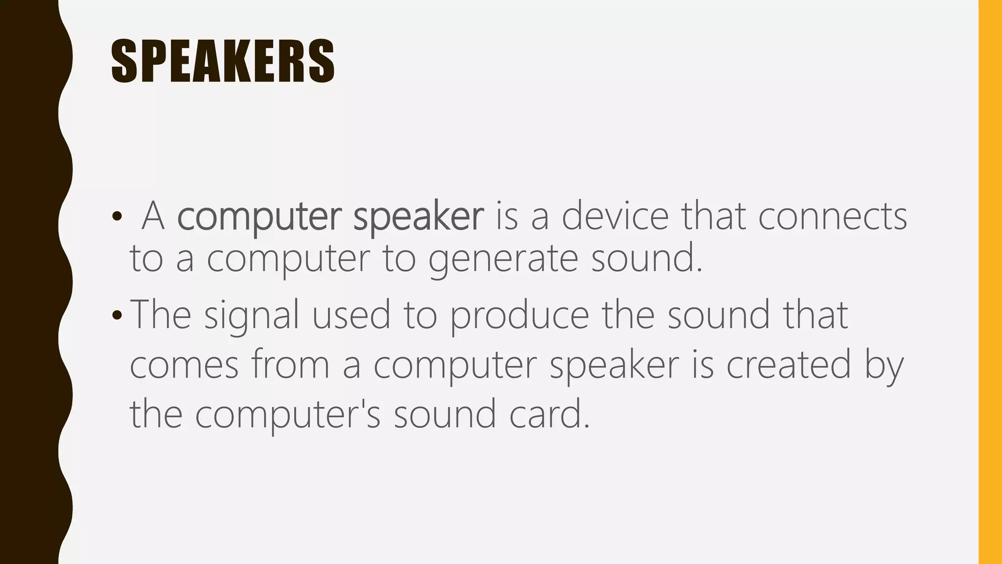SPEAKERS
• A computer speaker is a device that connects
to a computer to generate sound.
•The signal used to produce the sound that
comes from a computer speaker is created by
the computer's sound card.
 