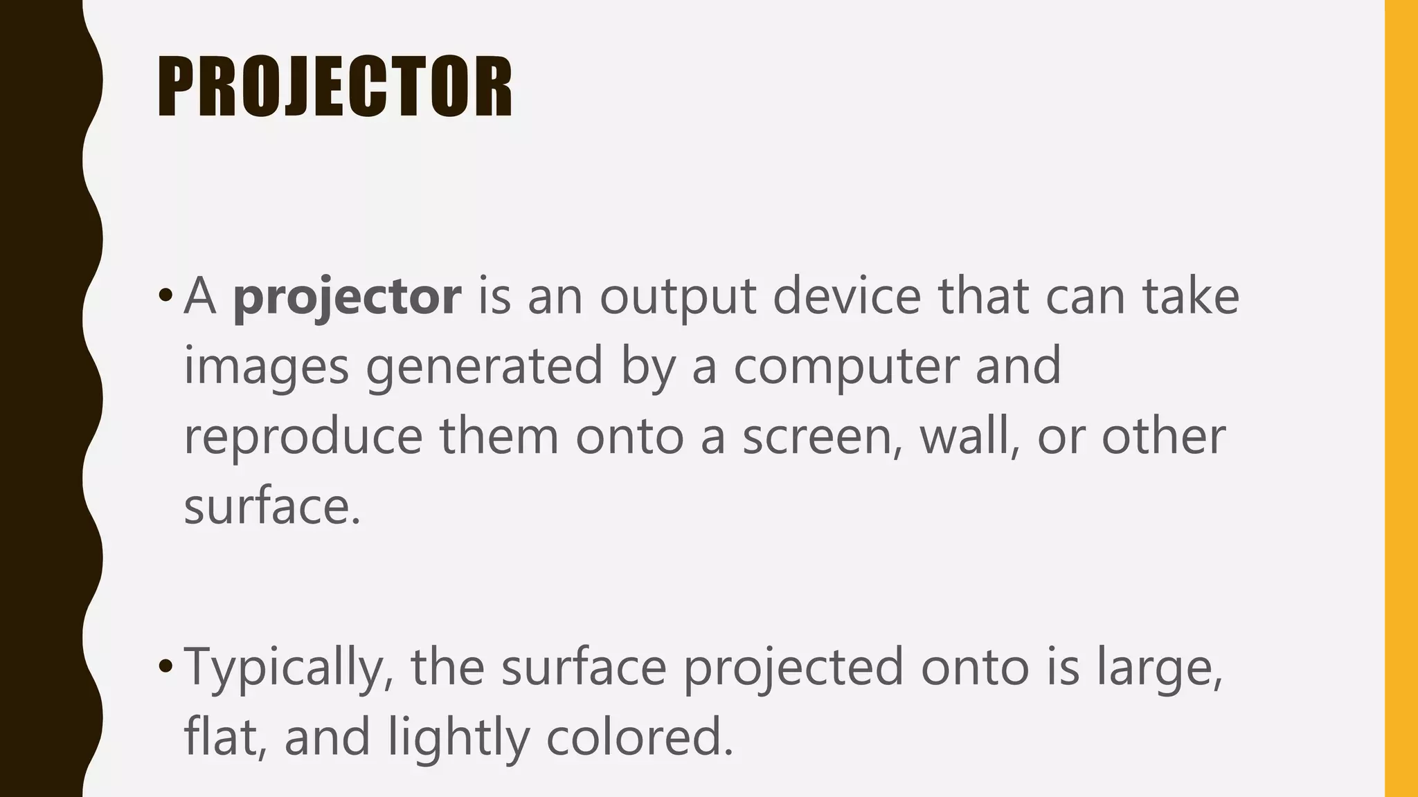 PROJECTOR
•A projector is an output device that can take
images generated by a computer and
reproduce them onto a screen, wall, or other
surface.
•Typically, the surface projected onto is large,
flat, and lightly colored.
 