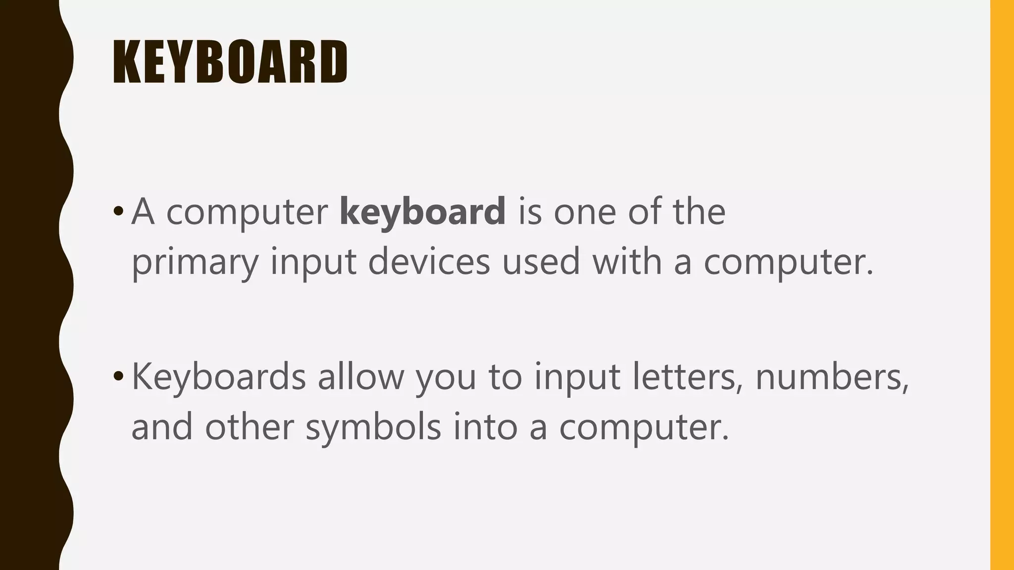 KEYBOARD
•A computer keyboard is one of the
primary input devices used with a computer.
•Keyboards allow you to input letters, numbers,
and other symbols into a computer.
 