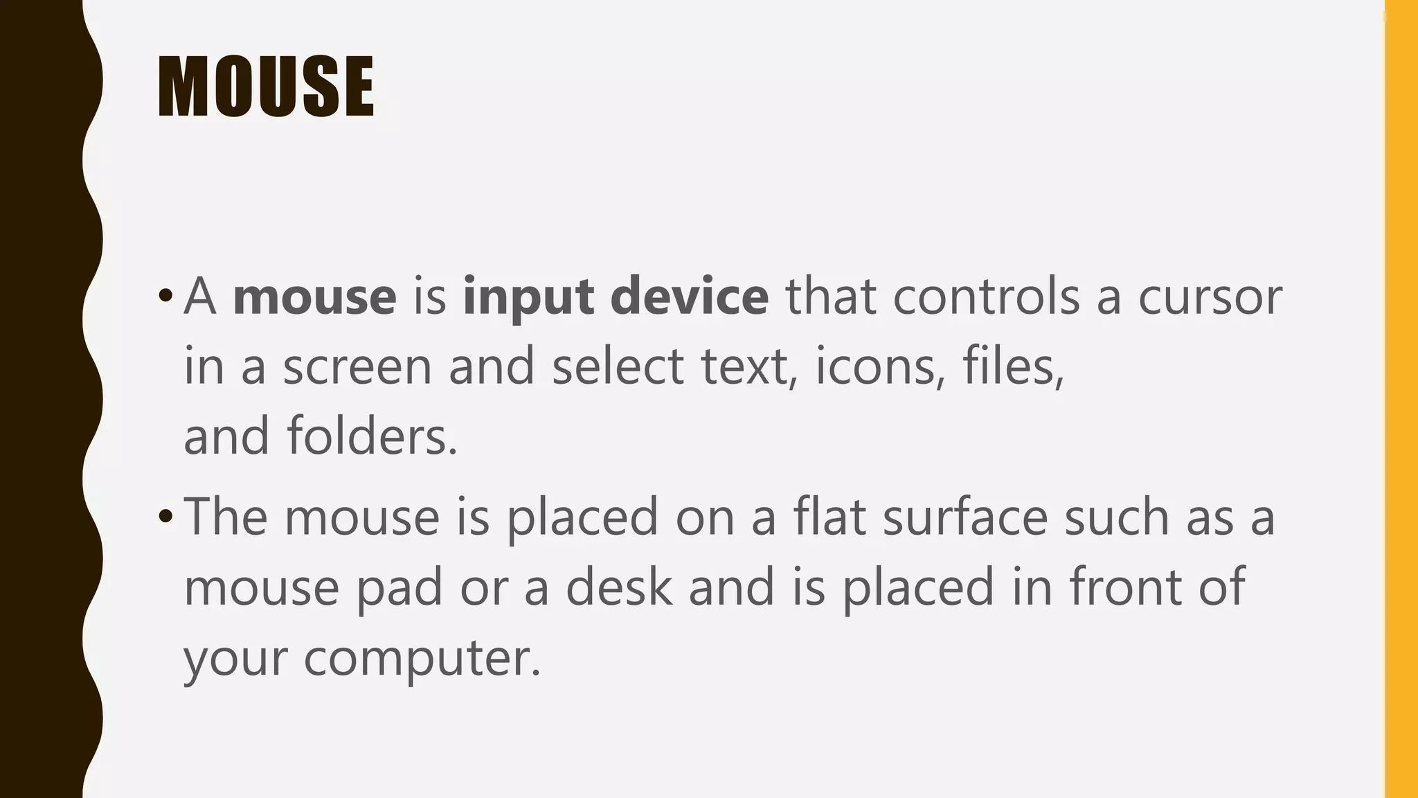 MOUSE
•A mouse is input device that controls a cursor
in a screen and select text, icons, files,
and folders.
•The mouse is placed on a flat surface such as a
mouse pad or a desk and is placed in front of
your computer.
 