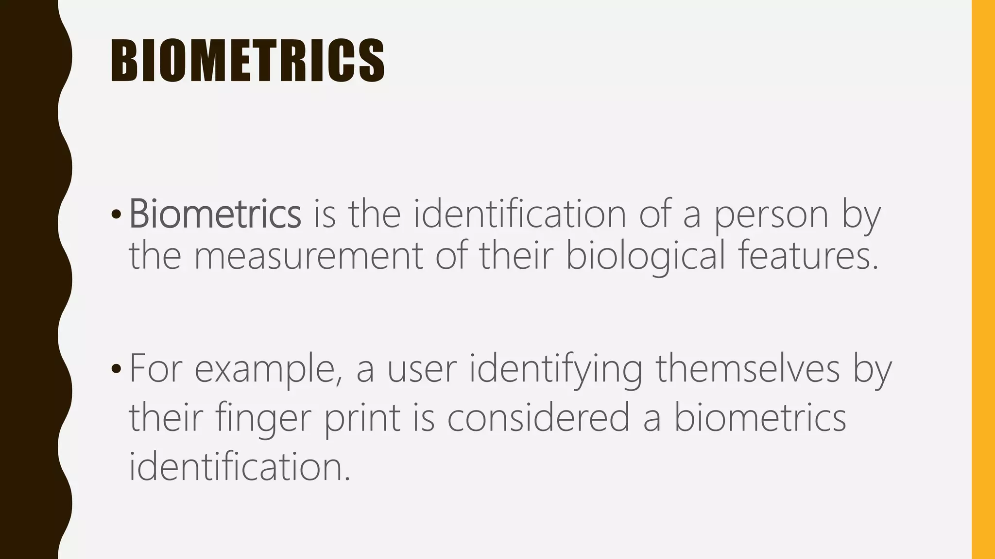 BIOMETRICS
•Biometrics is the identification of a person by
the measurement of their biological features.
•For example, a user identifying themselves by
their finger print is considered a biometrics
identification.
 