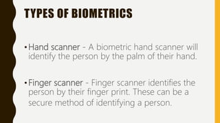 TYPES OF BIOMETRICS
•Hand scanner - A biometric hand scanner will
identify the person by the palm of their hand.
•Finger scanner - Finger scanner identifies the
person by their finger print. These can be a
secure method of identifying a person.
 