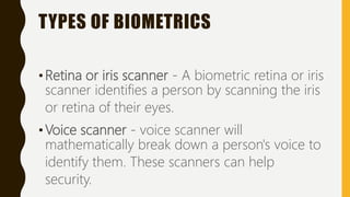 TYPES OF BIOMETRICS
•Retina or iris scanner - A biometric retina or iris
scanner identifies a person by scanning the iris
or retina of their eyes.
•Voice scanner - voice scanner will
mathematically break down a person's voice to
identify them. These scanners can help
security.
 
