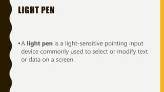 LIGHT PEN
•A light pen is a light-sensitive pointing input
device commonly used to select or modify text
or data on a screen.
 