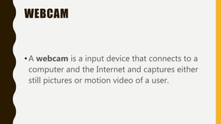 WEBCAM
•A webcam is a input device that connects to a
computer and the Internet and captures either
still pictures or motion video of a user.
 