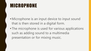 MICROPHONE
•Microphone is an input device to input sound
that is then stored in a digital form.
•The microphone is used for various applications
such as adding sound to a multimedia
presentation or for mixing music.
 