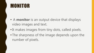 MONITOR
• A monitor is an output device that displays
video images and text.
•It makes images from tiny dots, called pixels.
•The sharpness of the image depends upon the
number of pixels.
 