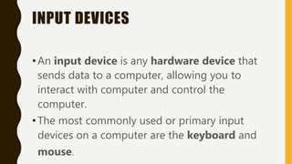 INPUT DEVICES
•An input device is any hardware device that
sends data to a computer, allowing you to
interact with computer and control the
computer.
•The most commonly used or primary input
devices on a computer are the keyboard and
mouse.
 