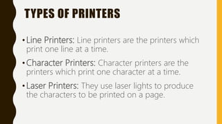 TYPES OF PRINTERS
•Line Printers: Line printers are the printers which
print one line at a time.
•Character Printers: Character printers are the
printers which print one character at a time.
•Laser Printers: They use laser lights to produce
the characters to be printed on a page.
 
