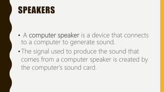 SPEAKERS
• A computer speaker is a device that connects
to a computer to generate sound.
•The signal used to produce the sound that
comes from a computer speaker is created by
the computer's sound card.
 