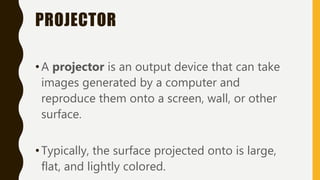 PROJECTOR
•A projector is an output device that can take
images generated by a computer and
reproduce them onto a screen, wall, or other
surface.
•Typically, the surface projected onto is large,
flat, and lightly colored.
 