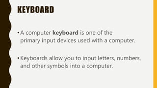 KEYBOARD
•A computer keyboard is one of the
primary input devices used with a computer.
•Keyboards allow you to input letters, numbers,
and other symbols into a computer.
 