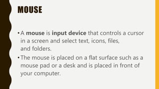 MOUSE
•A mouse is input device that controls a cursor
in a screen and select text, icons, files,
and folders.
•The mouse is placed on a flat surface such as a
mouse pad or a desk and is placed in front of
your computer.
 