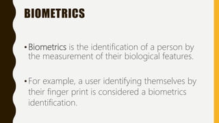 BIOMETRICS
•Biometrics is the identification of a person by
the measurement of their biological features.
•For example, a user identifying themselves by
their finger print is considered a biometrics
identification.
 