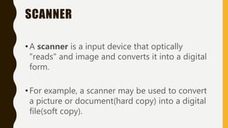 SCANNER
•A scanner is a input device that optically
"reads" and image and converts it into a digital
form.
•For example, a scanner may be used to convert
a picture or document(hard copy) into a digital
file(soft copy).
 