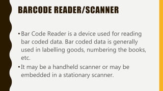 BARCODE READER/SCANNER
•Bar Code Reader is a device used for reading
bar coded data. Bar coded data is generally
used in labelling goods, numbering the books,
etc.
•It may be a handheld scanner or may be
embedded in a stationary scanner.
 